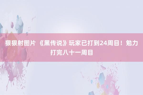 狠狠射图片 《黑传说》玩家已打到24周目！勉力打完八十一周目