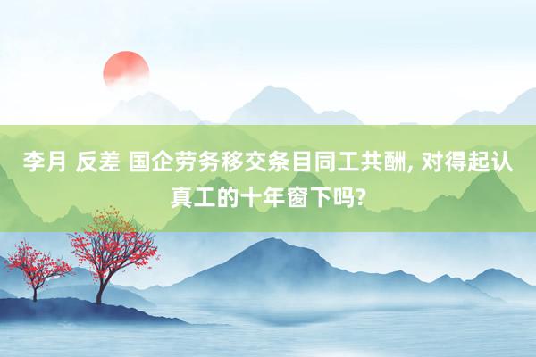 李月 反差 国企劳务移交条目同工共酬， 对得起认真工的十年窗下吗?