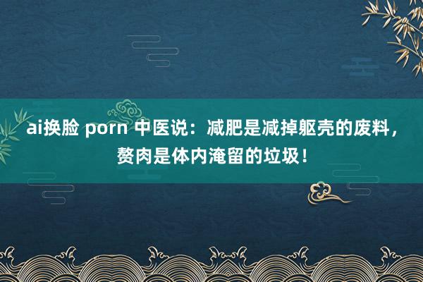 ai换脸 porn 中医说：减肥是减掉躯壳的废料，赘肉是体内淹留的垃圾！