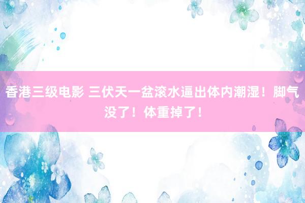 香港三级电影 三伏天一盆滚水逼出体内潮湿！脚气没了！体重掉了！