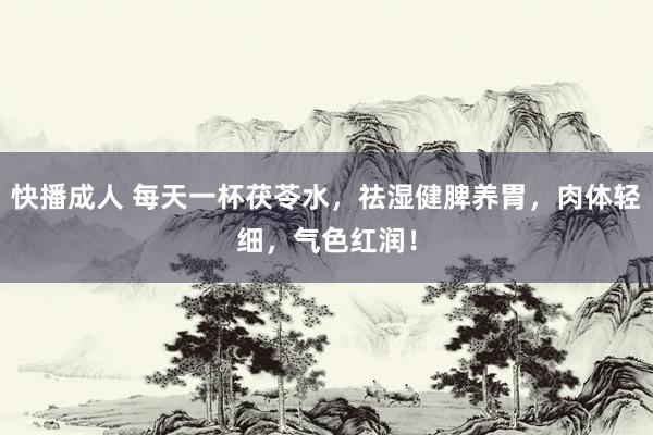 快播成人 每天一杯茯苓水，祛湿健脾养胃，肉体轻细，气色红润！
