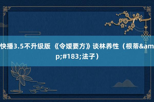 快播3.5不升级版 《令嫒要方》谈林养性（根蒂&#183;法子）