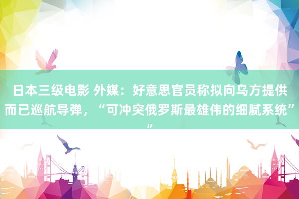 日本三级电影 外媒：好意思官员称拟向乌方提供而已巡航导弹，“可冲突俄罗斯最雄伟的细腻系统”