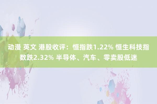 动漫 英文 港股收评：恒指跌1.22% 恒生科技指数跌2.32% 半导体、汽车、零卖股低迷