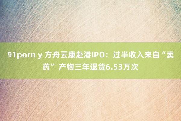 91porn y 方舟云康赴港IPO：过半收入来自“卖药” 产物三年退货6.53万次
