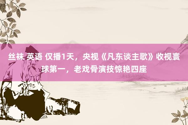 丝袜 英语 仅播1天，央视《凡东谈主歌》收视寰球第一，老戏骨演技惊艳四座