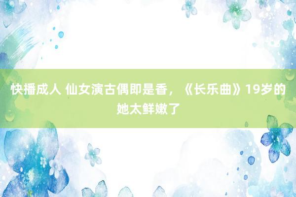 快播成人 仙女演古偶即是香，《长乐曲》19岁的她太鲜嫩了