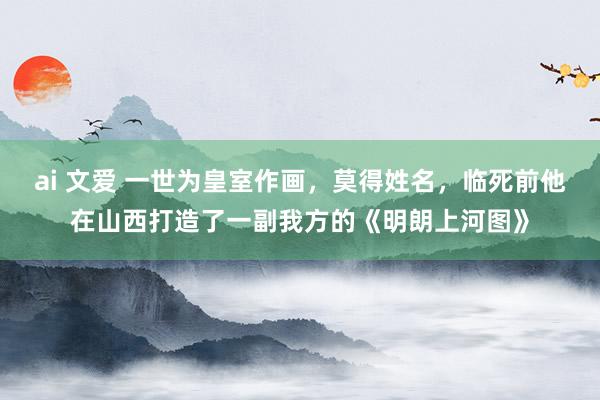 ai 文爱 一世为皇室作画，莫得姓名，临死前他在山西打造了一副我方的《明朗上河图》