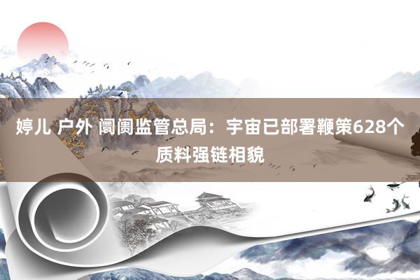 婷儿 户外 阛阓监管总局：宇宙已部署鞭策628个质料强链相貌