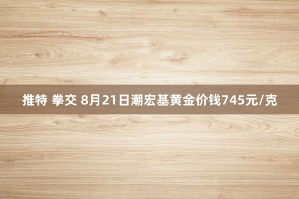 推特 拳交 8月21日潮宏基黄金价钱745元/克