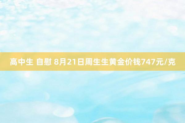 高中生 自慰 8月21日周生生黄金价钱747元/克