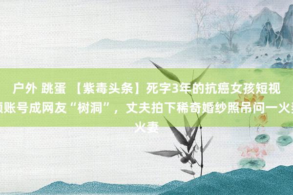 户外 跳蛋 【紫毒头条】死字3年的抗癌女孩短视频账号成网友“树洞”，丈夫拍下稀奇婚纱照吊问一火妻