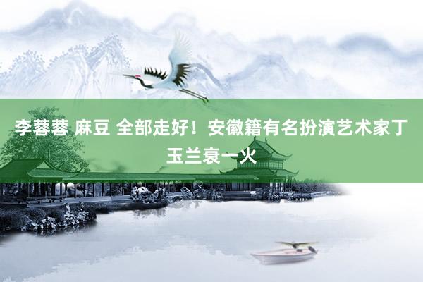 李蓉蓉 麻豆 全部走好！安徽籍有名扮演艺术家丁玉兰衰一火