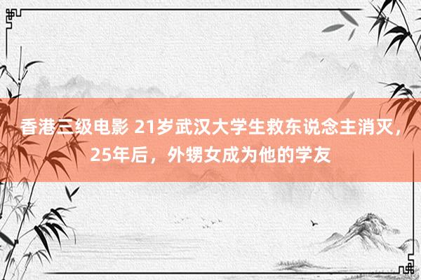 香港三级电影 21岁武汉大学生救东说念主消灭，25年后，外甥女成为他的学友