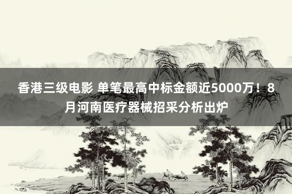香港三级电影 单笔最高中标金额近5000万！8月河南医疗器械招采分析出炉