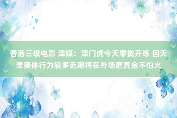 香港三级电影 津媒：津门虎今天靠拢开练 因天津奥体行为较多近期将在外场磨真金不怕火