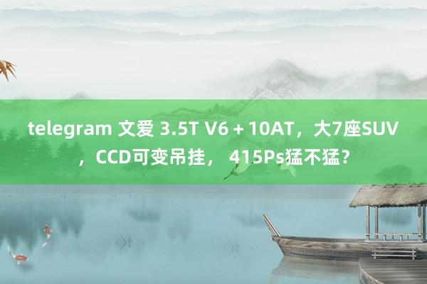 telegram 文爱 3.5T V6＋10AT，大7座SUV，CCD可变吊挂， 415Ps猛不猛？