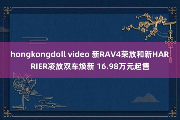 hongkongdoll video 新RAV4荣放和新HARRIER凌放双车焕新 16.98万元起售