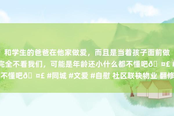 和学生的爸爸在他家做爱，而且是当着孩子面前做爱，太刺激了，孩子完全不看我们，可能是年龄还小什么都不懂吧🤣 #同城 #文爱 #自慰 社区联袂物业 翻修小区球场