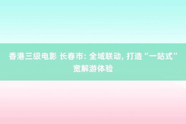香港三级电影 长春市: 全域联动， 打造“一站式”宽解游体验