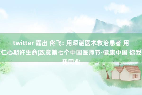 twitter 露出 佟飞: 用深湛医术救治患者 用医者仁心期许生命|致意第七个中国医师节·健康中国 你我同业