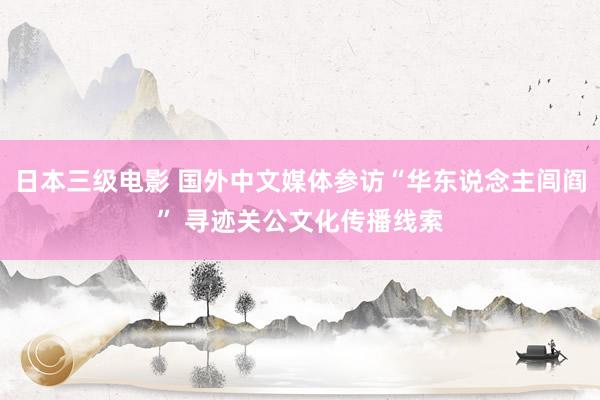 日本三级电影 国外中文媒体参访“华东说念主闾阎” 寻迹关公文化传播线索