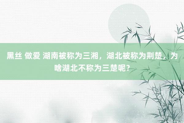 黑丝 做爱 湖南被称为三湘，湖北被称为荆楚，为啥湖北不称为三楚呢？