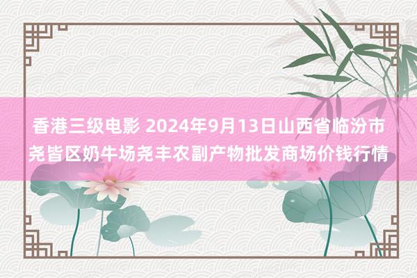香港三级电影 2024年9月13日山西省临汾市尧皆区奶牛场尧丰农副产物批发商场价钱行情