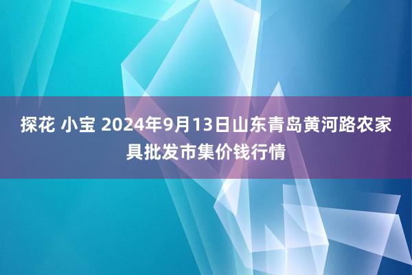 探花 小宝 2024年9月13日山东青岛黄河路农家具批发市集价钱行情