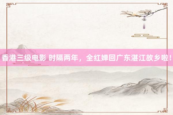 香港三级电影 时隔两年，全红婵回广东湛江故乡啦！