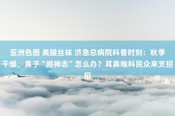 亚洲色图 美腿丝袜 济急总病院科普时刻：秋季干燥，鼻子“闹神志”怎么办？耳鼻喉科民众来支招