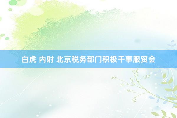 白虎 内射 北京税务部门积极干事服贸会