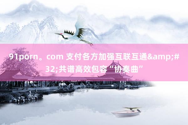 91porn。com 支付各方加强互联互通&#32;共谱高效包容“协奏曲”