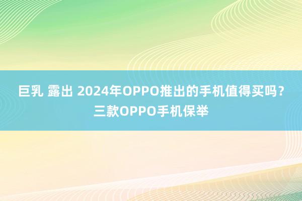 巨乳 露出 2024年OPPO推出的手机值得买吗？三款OPPO手机保举