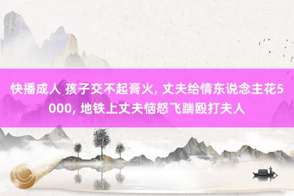 快播成人 孩子交不起膏火， 丈夫给情东说念主花5000， 地铁上丈夫恼怒飞踹殴打夫人