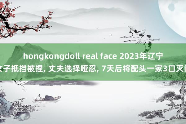 hongkongdoll real face 2023年辽宁女子抵挡被捏， 丈夫选择哑忍， 7天后将配头一家3口灭门