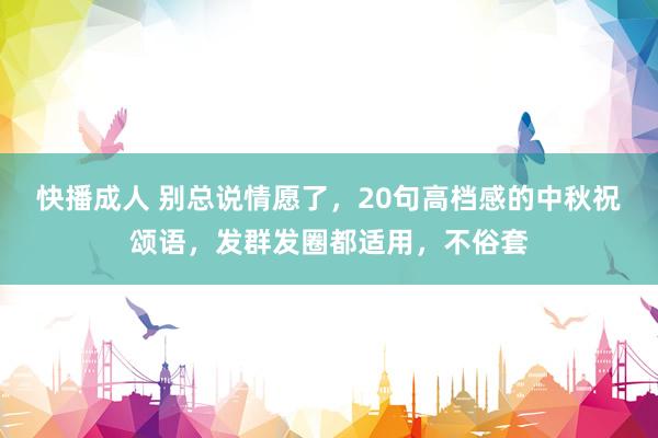 快播成人 别总说情愿了，20句高档感的中秋祝颂语，发群发圈都适用，不俗套