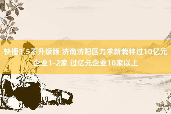 快播3.5不升级版 济南济阳区力求新栽种过10亿元企业1-2家 过亿元企业10家以上