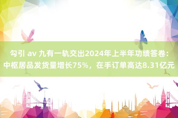 勾引 av 九有一轨交出2024年上半年功绩答卷：中枢居品发货量增长75%，在手订单高达8.31亿元