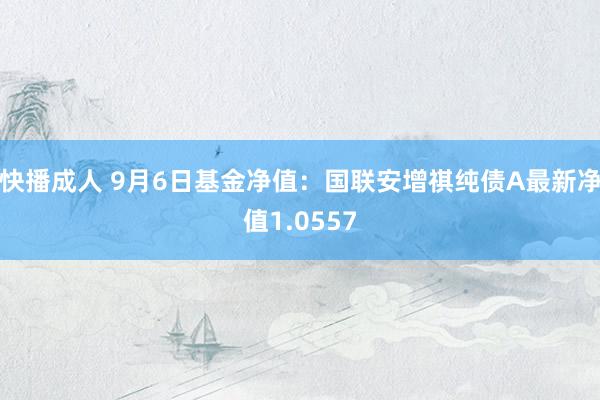 快播成人 9月6日基金净值：国联安增祺纯债A最新净值1.0557