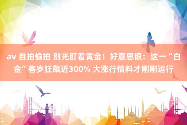 av 自拍偷拍 别光盯着黄金！好意思银：这一“白金”客岁狂飙近300% 大涨行情料才刚刚运行