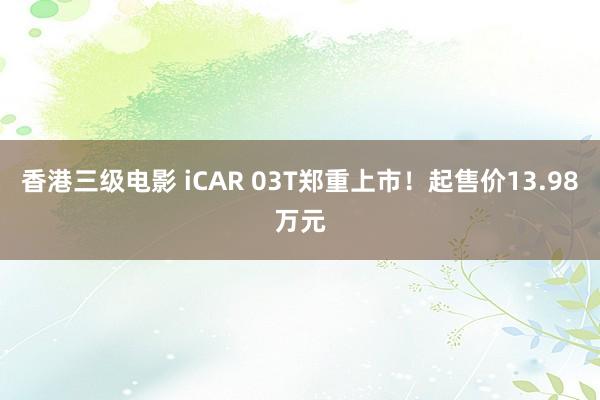 香港三级电影 iCAR 03T郑重上市！起售价13.98万元