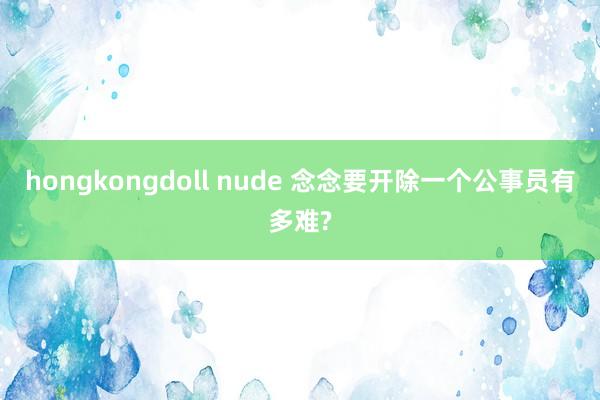 hongkongdoll nude 念念要开除一个公事员有多难?