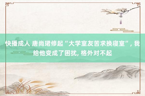快播成人 唐尚珺修起“大学室友苦求换寝室”， 我给他变成了困扰， 格外对不起