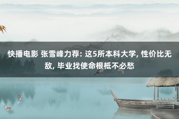 快播电影 张雪峰力荐: 这5所本科大学， 性价比无敌， 毕业找使命根柢不必愁
