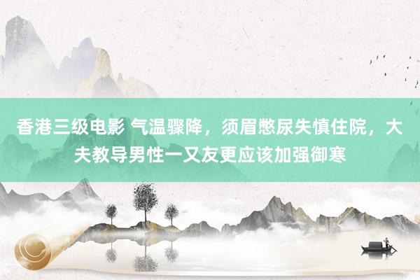 香港三级电影 气温骤降，须眉憋尿失慎住院，大夫教导男性一又友更应该加强御寒