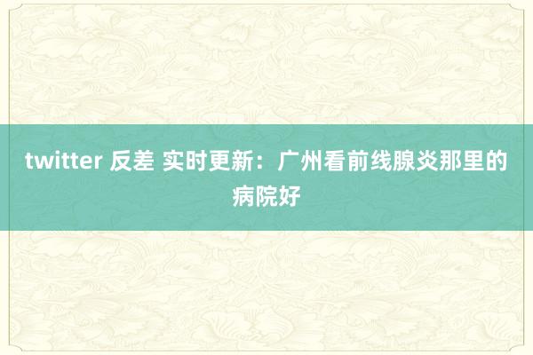 twitter 反差 实时更新：广州看前线腺炎那里的病院好