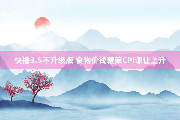 快播3.5不升级版 食物价钱鞭策CPI谦让上升