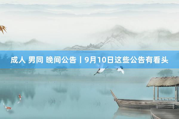 成人 男同 晚间公告丨9月10日这些公告有看头