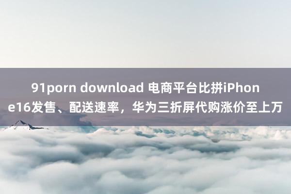 91porn download 电商平台比拼iPhone16发售、配送速率，华为三折屏代购涨价至上万